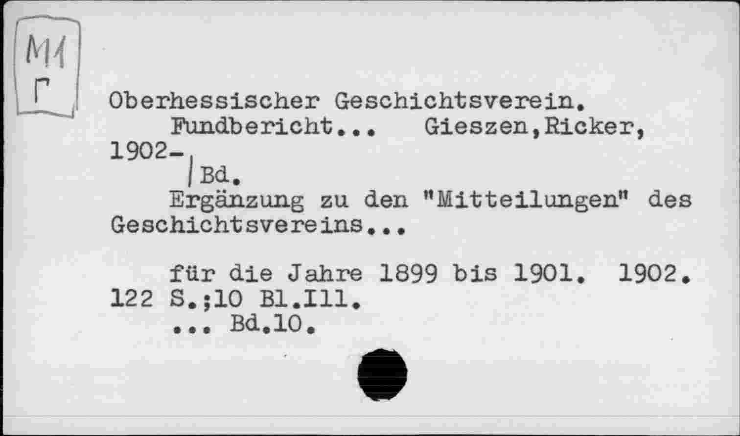 ﻿Oberhessischer Geschichtsverein.
Fundbericht...	Gieszen,Ricker,
1902-,
| Bd.
Ergänzung zu den ’’Mitteilungen” des Ge schicht sve re ins...
für die Jahre 1899 bis 1901. 1902.
122 S.;10 Bl.Ill.
... Bd.10.